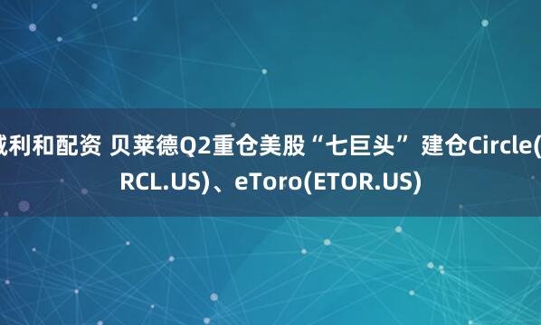 诚利和配资 贝莱德Q2重仓美股“七巨头” 建仓Circle(CRCL.US)、eToro(ETOR.US)