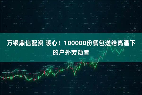 万银鼎信配资 暖心！100000份餐包送给高温下的户外劳动者