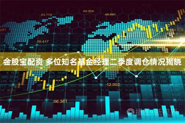 金股宝配资 多位知名基金经理二季度调仓情况揭晓