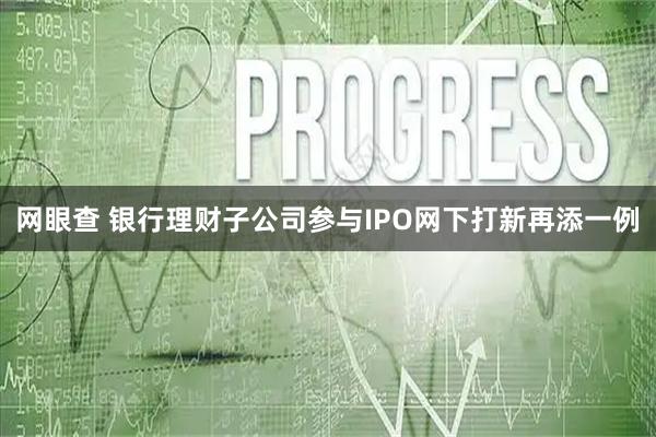 网眼查 银行理财子公司参与IPO网下打新再添一例