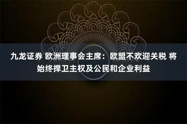 九龙证券 欧洲理事会主席：欧盟不欢迎关税 将始终捍卫主权及公民和企业利益