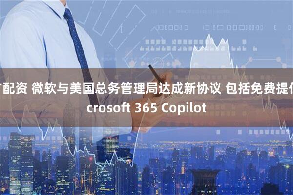 南方配资 微软与美国总务管理局达成新协议 包括免费提供Microsoft 365 Copilot
