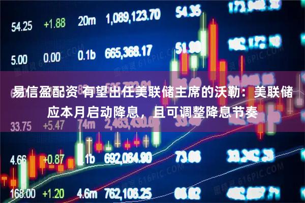 易信盈配资 有望出任美联储主席的沃勒：美联储应本月启动降息，且可调整降息节奏