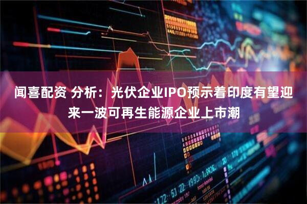 闻喜配资 分析：光伏企业IPO预示着印度有望迎来一波可再生能源企业上市潮