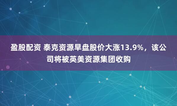 盈股配资 泰克资源早盘股价大涨13.9%，该公司将被英美资源集团收购