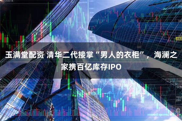 玉满堂配资 清华二代接掌“男人的衣柜”，海澜之家携百亿库存IPO