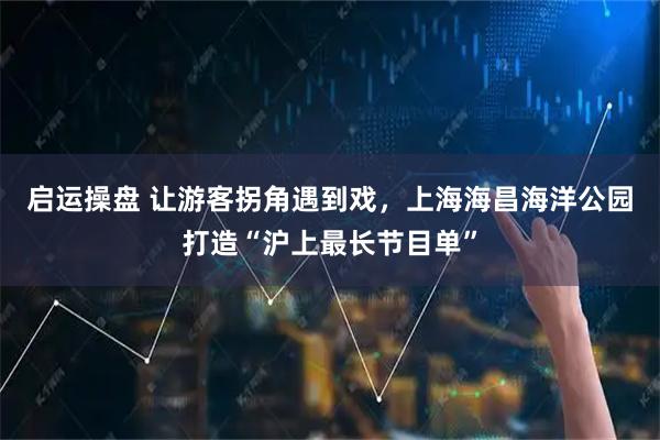 启运操盘 让游客拐角遇到戏，上海海昌海洋公园打造“沪上最长节目单”
