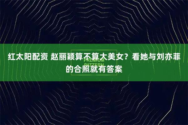 红太阳配资 赵丽颖算不算大美女？看她与刘亦菲的合照就有答案