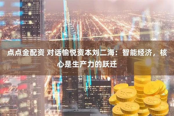点点金配资 对话愉悦资本刘二海：智能经济，核心是生产力的跃迁