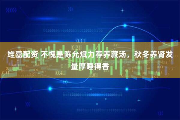 维嘉配资 不愧是陈允斌力荐养藏汤，秋冬养肾发量厚睡得香