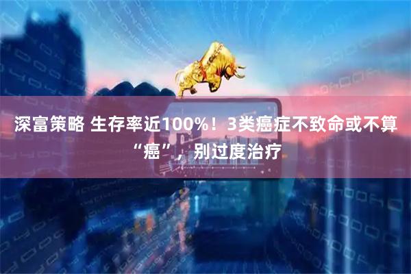 深富策略 生存率近100%！3类癌症不致命或不算“癌”，别过度治疗