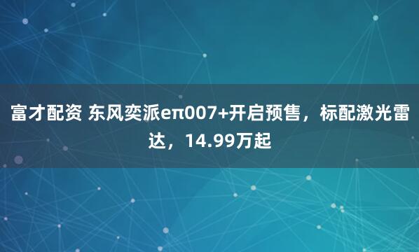 富才配资 东风奕派eπ007+开启预售，标配激光雷达，14.99万起
