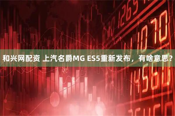 和兴网配资 上汽名爵MG ES5重新发布，有啥意思？