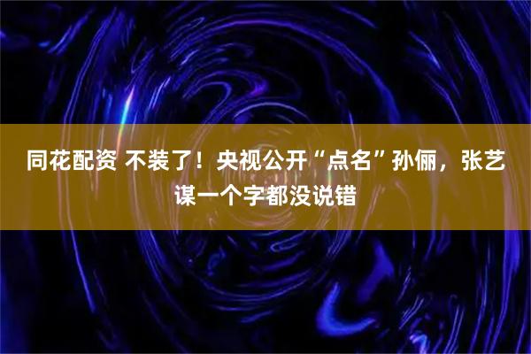 同花配资 不装了！央视公开“点名”孙俪，张艺谋一个字都没说错