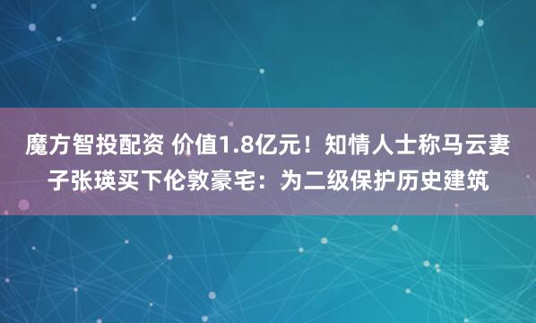 魔方智投配资 价值1.8亿元！知情人士称马云妻子张瑛买下伦敦豪宅：为二级保护历史建筑