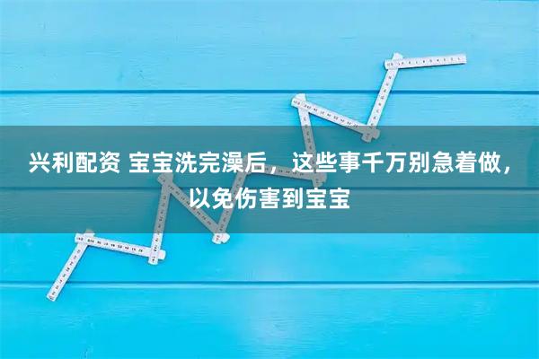 兴利配资 宝宝洗完澡后，这些事千万别急着做，以免伤害到宝宝