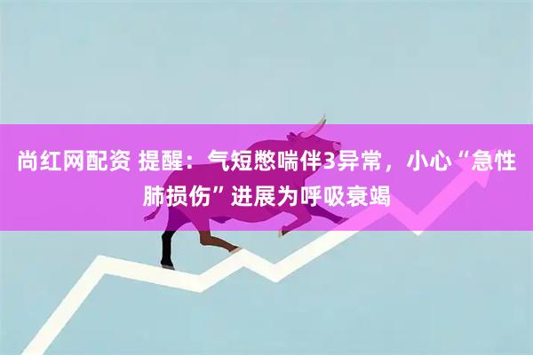 尚红网配资 提醒：气短憋喘伴3异常，小心“急性肺损伤”进展为呼吸衰竭
