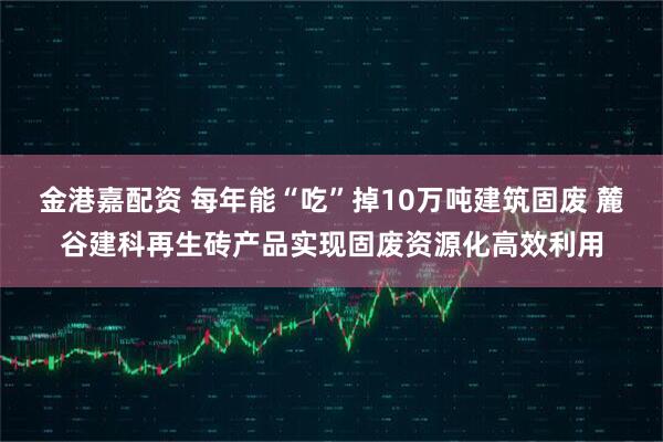 金港嘉配资 每年能“吃”掉10万吨建筑固废 麓谷建科再生砖产品实现固废资源化高效利用