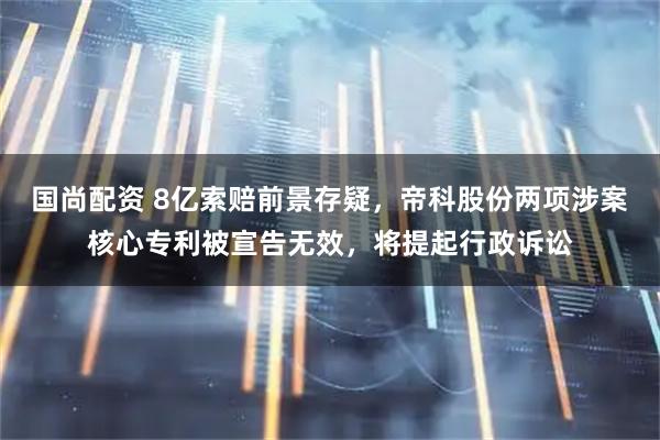 国尚配资 8亿索赔前景存疑，帝科股份两项涉案核心专利被宣告无效，将提起行政诉讼