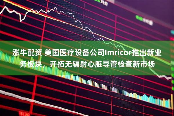 涨牛配资 美国医疗设备公司Imricor推出新业务板块，开拓无辐射心脏导管检查新市场